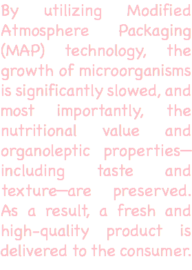 By utilizing Modified Atmosphere Packaging (MAP) technology, the growth of microorganisms is significantly slowed, and most importantly, the nutritional value and organoleptic properties—including taste and texture—are preserved. As a result, a fresh and high-quality product is delivered to the consumer. 