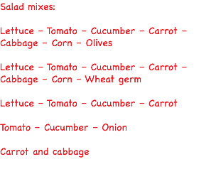 Salad mixes: Lettuce – Tomato – Cucumber – Carrot – Cabbage – Corn – Olives Lettuce – Tomato – Cucumber – Carrot – Cabbage – Corn – Wheat germ Lettuce – Tomato – Cucumber – Carrot Tomato – Cucumber – Onion Carrot and cabbage 